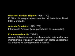 Giovanni Battista Tiépolo  (1696-1770) El último de los grandes exponentes del ilusionismo. Mural, tabla y grabado.  Antonio Canaletto   (1697-1768) Introduce la "veduta" (vista panorámica de una ciudad).  Francesco Guardi  (1712-93) Alumno del anterior, con pincelada mucho más suelta, casi impresionista. Paisajes y "vedutas" con fiestas venecianas. Su enfoque ya corresponderia al rococó.  