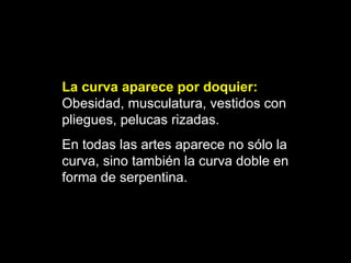 La curva aparece por doquier:   O besidad, musculatura, vestidos con pliegues, pelucas rizadas. En todas las artes aparece no sólo la curva, sino también la curva doble en forma de serpentina.   
