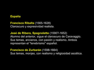 España Francisco Ribalta  (1565-1628) Claroscuro y expresividad realista. José de Ribera, Spagnoletto  (1590?-1652) Alumno del anterior, sigue el claroscuro de Caravaggio. Sus temas, ancianos, con pasión y realismo. Ambos representan el "tenebrismo" español. Francisco de Zurbarán  (1598-1664) Sus temas, monjes, con realismo y religiosidad ascética.  
