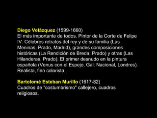 Diego Velázquez  (1599-1660) El más importante de todos. Pintor de la Corte de Felipe IV. Célebres retratos del rey y de su familia (Las Meninas, Prado, Madrid), grandes composiciones históricas (La Rendición de Breda, Prado) y otras (Las Hilanderas, Prado). El primer desnudo en la pintura española (Venus con el Espejo, Gal. Nacional, Londres). Realista, fino colorista. Bartolomé Esteban Murillo  (1617-82) Cuadros de "costumbrismo" callejero, cuadros religiosos.  
