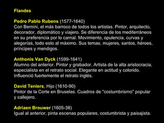 Flandes Pedro Pablo Rubens  (1577-1640) Con Bernini, el más barroco de todos los artistas. Pintor, arquitecto, decorador, diplomático y viajero. Se diferencia de los mediterráneos en su preferencia por lo carnal. Movimiento, opulencia, curvas y alegorías, todo esto al máximo. Sus temas, mujeres, santos, héroes, príncipes y mendigos.  Anthonis Van Dyck  (1599-1641)  Alumno del anterior. Pintor y grabador. Artista de la alta aristocracia, especialista en el retrato social. Elegante en actitud y colorido. Influenció fuertemente el retrato inglés.  David Teniers , Hijo (1610-90) Pintor de la Corte en Bruselas. Cuadros de "costumbrismo" popular y callejero.  Adriaen Brouwer  (1605-38) Igual al anterior, pinta escenas populares, costumbrista y paisajista.  