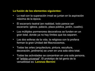 La fusión de los elementos siguientes:  Lo real con la superación irreal se juntan en la aspiración máxima de la época. El escenario teatral (en realidad, todo parece ser escenario: iglesia, palacio, plaza pública, jardín, cuadro). Los múltiples pormenores decorativos se funden en un gran total, donde ya no hay límites que los separen. Las dos esferas de la vida, la religiosa con la profana forman la gran Unidad del Macrocosmos. Todas las artes (arquitectura, pintura, escultura, decoración, jardinería) se unen en una sola obra total. Todas las actividades se concentran en una sola persona, el " artista universal ". El prototipo de tal genio de la versatilidad es:  Lorenzo Bernini   