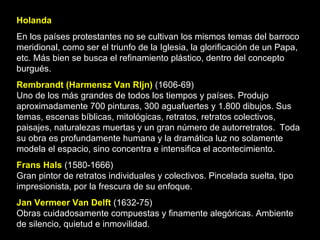 Holanda En los países protestantes no se cultivan los mismos temas del barroco meridional, como ser el triunfo de la Iglesia, la glorificación de un Papa, etc. Más bien se busca el refinamiento plástico, dentro del concepto burgués. Rembrandt (Harmensz Van Rljn)  (1606-69) Uno de los más grandes de todos los tiempos y países. Produjo aproximadamente 700 pinturas, 300 aguafuertes y 1.800 dibujos. Sus temas, escenas bíblicas, mitológicas, retratos, retratos colectivos, paisajes, naturalezas muertas y un gran número de autorretratos.   Toda su obra es profundamente humana y la dramática luz no solamente modela el espacio, sino concentra e intensifica el acontecimiento.  Frans Hals  (1580-1666) Gran pintor de retratos individuales y colectivos. Pincelada suelta, tipo impresionista, por la frescura de su enfoque.  Jan Vermeer Van Delft  (1632-75) Obras cuidadosamente compuestas y finamente alegóricas. Ambiente de silencio, quietud e inmovilidad.   
