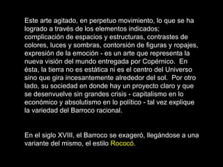 Este arte agitado, en perpetuo movimiento, lo que se ha logrado a través de los elementos indicados; complicación de espacios y estructuras, contrastes de colores, luces y sombras, contorsión de figuras y ropajes, expresión de la emoción - es un arte que representa la nueva visión del mundo entregada por Copérnico.  En ésta, la tierra no es estática ni es el centro del Universo sino que gira incesantemente alrededor del sol.  Por otro lado, su sociedad en donde hay un proyecto claro y que se desenvuelve sin grandes crisis - capitalismo en lo económico y absolutismo en lo político - tal vez explique la variedad del Barroco racional.   En el siglo XVIII, el Barroco se exageró, llegándose a una variante del mismo, el estilo  Rococó.   