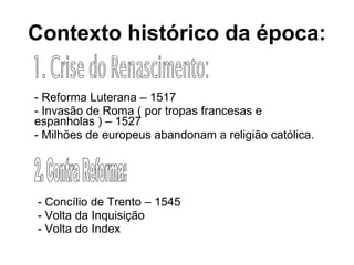 Contexto   histórico da época: - Reforma Luterana – 1517 - Invasão de Roma ( por tropas francesas e espanholas ) – 1527 - Milhões de europeus abandonam a religião católica. - Concílio de Trento – 1545 - Volta da Inquisição - Volta do Index 1. Crise do Renascimento: 2. Contra Reforma: 