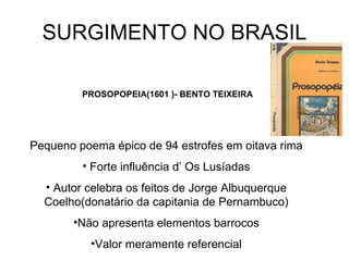 SURGIMENTO NO BRASIL PROSOPOPEIA(1601 )- BENTO TEIXEIRA Pequeno poema épico de 94 estrofes em oitava rima Forte influência d’ Os Lusíadas Autor celebra os feitos de Jorge Albuquerque Coelho(donatário da capitania de Pernambuco) Não apresenta elementos barrocos Valor meramente referencial 