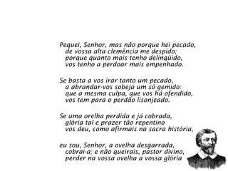 Pequei, Senhor, mas não porque hei pecado,  de vossa alta clemência me despido;  porque quanto mais tenho delinqüido,  vos tenho a perdoar mais empenhado.  Se basta a vos irar tanto um pecado,  a abrandar-vos sobeja um só gemido:  que a mesma culpa, que vos há ofendido,  vos tem para o perdão lisonjeado.  Se uma orelha perdida e já cobrada,  glória tal e prazer tão repentino  vos deu, como afirmais na sacra história,  eu sou, Senhor, a ovelha desgarrada,  cobrai-a; e não queirais, pastor divino,  perder na vossa ovelha a vossa glória 