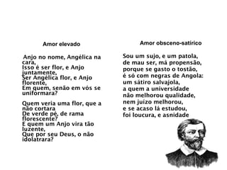 Amor elevado Anjo no nome, Angélica na cara, Isso é ser flor, e Anjo juntamente, Ser Angélica flor, e Anjo florente, Em quem, senão em vós se uniformara? Quem veria uma flor, que a não cortara De verde pé, de rama florescente? E quem um Anjo vira tão luzente, Que por seu Deus, o não idolatrara?  Amor obsceno-satírico Sou um sujo, e um patola, de mau ser, má propensão, porque se gasto o tostão, é só com negras de Angola: um sátiro salvajola, a quem a universidade não melhorou qualidade, nem juízo melhorou, e se acaso lá estudou, foi loucura, e asnidade 