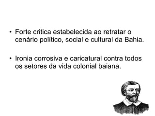 Forte critica estabelecida ao retratar o cenário político, social e cultural da Bahia. Ironia corrosiva e caricatural contra todos os setores da vida colonial baiana. 