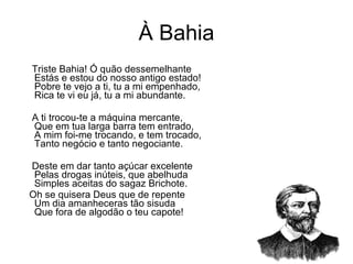 À Bahia Triste Bahia! Ó quão dessemelhante  Estás e estou do nosso antigo estado!  Pobre te vejo a ti, tu a mi empenhado,  Rica te vi eu já, tu a mi abundante.  A ti trocou-te a máquina mercante,  Que em tua larga barra tem entrado,  A mim foi-me trocando, e tem trocado,  Tanto negócio e tanto negociante.  Deste em dar tanto açúcar excelente  Pelas drogas inúteis, que abelhuda  Simples aceitas do sagaz Brichote.  Oh se quisera Deus que de repente  Um dia amanheceras tão sisuda  Que fora de algodão o teu capote!  