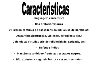 Linguagem conceptista Uso oratória/retórica Utilização continua de passagens da Bíblia(uso de parábolas) Ataca vícios(corrupção, violência, arrogância, etc.) Defende as virtudes cristãs(religiosidade, caridade, etc) Defende índios Mantém-se ambíguo frente aos escravos negros. Não apresenta angustia barroca em seus sermões Caracteristicas 
