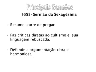 1655- Sermão da Sexagésima Resume a arte de pregar Faz críticas diretas ao cultismo e  sua linguagem rebuscada. Defende a argumentação clara e harmoniosa Principais Sermões 