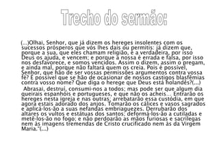 (...) Olhai, Senhor, que já dizem os hereges insolentes com os sucessos prósperos que vós lhes dais ou permitis: já dizem que, porque a sua, que eles chamam religião, é a verdadeira, por isso Deus os ajuda, e vencem; e porque a nossa é errada e falsa, por isso nos desfavorece, e somos vencidos. Assim o dizem, assim o pregam, e ainda mal, porque não faltará quem os creia. Pois é possível, Senhor, que hão de ser vossas permissões argumentos contra vossa fé? É possível que se hão de ocasionar de nossos castigos blasfêmias contra vosso nome? Que diga o herege que Deus está holandês?(...)  Abrasai, destruí, consumi-nos a todos; mas pode ser que algum dia queirais espanhóis e portugueses, e que não os acheis… Entrarão os hereges nesta igreja e nas outras; arrebatarão essa custódia, em que agora estais adorado dos anjos. Tomarão os cálices e vasos sagrados e aplicá-los-ão a suas nefandas embriaguezes. Derrubarão dos altares os vultos e estátuas dos santos; deformá-los-ão a cutiladas e metê-los-ão no fogo; e não perdoarão as mãos furiosas e sacrílegas nem às imagens tremendas de Cristo crucificado nem às da Virgem Maria.“(...)  Trecho do sermão: 