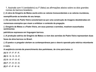 1. Assinale com V (verdadeiro) ou F (falso) as afirmações abaixo sobre os dois grandes nomes do barroco brasileiro. (  ) A obra de Gregório de Matos oscila entre os valores transcendentais e os valores mundanos, exemplificando as tensões do seu tempo. ( ) Os sermões do Padre Vieira caracterizam-se por uma construção de imagens desdobradas em numerosos exemplos que visam a enfatizar o conteúdo da pregação. ( ) Gregório de Matos e o Padre Vieira, em seus poemas e sermões, mostram exacerbados sentimentos patrióticos expressos em linguagem barroca. ( ) A produção satírica de Gregório de Matos e o tom dos sermões do Padre Vieira representam duas faces da alma barroca no Brasil. ( ) O poeta e o pregador alertam os contemporâneos para o desvio operado pela retórica retumbante e vazia. A seqüência correta de preenchimento dos parênteses, de cima para baixo, é: (A) V - F - F - F - F. (B) V - V - V - V - F. (C) V - V - F - V - F. (D) F - F - V - V - V. (E) F - F - F - V - V. 
