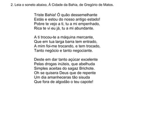 2. Leia o soneto abaixo, À Cidade da Bahia, de Gregório de Matos. Triste Bahia! Ó quão dessemelhante Estás e estou do nosso antigo estado! Pobre te vejo a ti, tu a mi empenhado, Rica te vi eu já, tu a mi abundante.  A ti trocou-te a máquina mercante, Que em tua larga barra tem entrado, A mim foi-me trocando, e tem trocado, Tanto negócio e tanto negociante.  Deste em dar tanto açúcar excelente Pelas drogas inúteis, que abelhuda Simples aceitas do sagaz Brichote.  Oh se quisera Deus que de repente Um dia amanheceras tão sisuda Que fora de algodão o teu capote!  