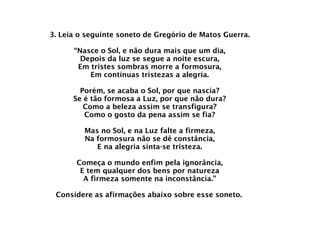 3. Leia o seguinte soneto de Gregório de Matos Guerra. “Nasce o Sol, e não dura mais que um dia, Depois da luz se segue a noite escura, Em tristes sombras morre a formosura, Em contínuas tristezas a alegria. Porém, se acaba o Sol, por que nascia? Se é tão formosa a Luz, por que não dura? Como a beleza assim se transfigura? Como o gosto da pena assim se fia? Mas no Sol, e na Luz falte a firmeza, Na formosura não se dê constância, E na alegria sinta-se tristeza. Começa o mundo enfim pela ignorância, E tem qualquer dos bens por natureza A firmeza somente na inconstância.” Considere as afirmações abaixo sobre esse soneto.   