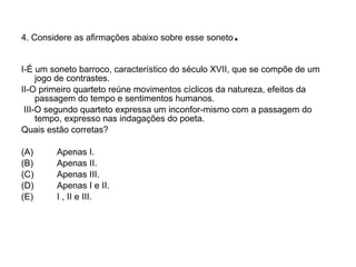 4. Considere as afirmações abaixo sobre esse soneto . I-É um soneto barroco, característico do século XVII, que se compõe de um jogo de contrastes. II-O primeiro quarteto reúne movimentos cíclicos da natureza, efeitos da passagem do tempo e sentimentos humanos. III-O segundo quarteto expressa um inconfor­mismo com a passagem do tempo, expresso nas indagações do poeta. Quais estão corretas? (A)  Apenas I. (B)  Apenas II. (C)  Apenas III. (D)  Apenas I e II. (E)  I , II e III.  