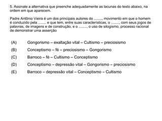 5. Assinale a alternativa que preenche adequadamente as lacunas do texto abaixo, na ordem em que aparecem. Padre Antônio Vieira é um dos principais autores do ........, movimento em que o homem é conduzido pela ........ e que tem, entre suas características, o ........, com seus jogos de palavras, de imagens e de construção, e o ........, o uso de silogismo, processo racional de demonstrar uma asserção (A)  Gongorismo – exaltação vital – Cultismo – preciosismo (B)  Conceptismo – fé – preciosismo – Gongorismo (C)  Barroco – fé – Cultismo – Conceptismo  (D)  Conceptismo – depressão vital – Gongorismo – preciosismo (E)  Barroco – depressão vital – Conceptismo – Cultismo 