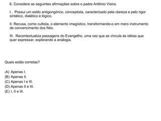 6. Considere as seguintes afirmações sobre o padre Antônio Vieira. I .  Possui um estilo antigongórico, conceptista, caracterizado pela clareza e pelo rigor sintático, dialético e lógico. II. Recusa, como cultista, o elemento imagístico, transformando-o em mero instrumento de convencimento dos fiéis. III.  Recontextualiza passagens do Evangelho, uma vez que as vincula às idéias que quer expressar, explorando a analogia.   Quais estão corretas?  ( A)  Apenas I. (B)  Apenas II. (C)  Apenas I e III. (D)  Apenas II e III. (E)  I, II e III.  