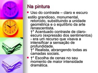 Na pintura Uso do contraste – claro e escuro estilo grandioso, monumental, retorcido, substituindo a unidade geométrica e o equilíbrio da arte renascentista.   * Acentuado contraste de claro-escuro (expressão dos sentimentos) - era um recurso que visava a intensificar a sensação de profundidade.   * Realista, abrangendo todas as camadas sociais.    * Escolha de cenas no seu momento de maior intensidade dramática .  