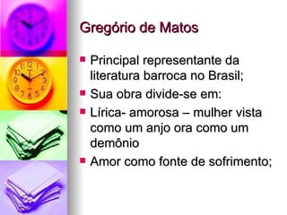 Gregório de Matos Principal representante da literatura barroca no Brasil; Sua obra divide-se em: Lírica- amorosa – mulher vista como um anjo ora como um demônio  Amor como fonte de sofrimento; 