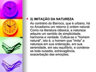 2) IMITAÇÃO DA NATUREZA  Ao contrário do Barroco, que é urbano, há no Arcadismo um retorno à ordem natural. Como na literatura clássica, a natureza adquire um sentido de simplicidade, harmonia e verdade. Cultua-se o "homem natural", isto é, o homem que "imita" a natureza em sua ordenação, em sua serenidade, em seu equilíbrio, e condena-se toda ousadia, extravagância, exacerbação das emoções.  
