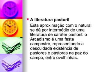 A literatura pastoril  Esta aproximação com o natural se dá por intermédio de uma literatura de caráter pastoril: o Arcadismo é uma festa campestre, representando a descuidada existência de pastores e pastoras na paz do campo, entre ovelhinhas.  
