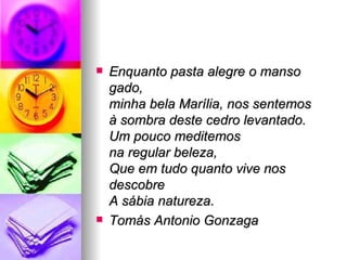 Enquanto pasta alegre o manso gado, minha bela Marília, nos sentemos à sombra deste cedro levantado. Um pouco meditemos na regular beleza, Que em tudo quanto vive nos descobre A sábia natureza. Tomás Antonio Gonzaga 