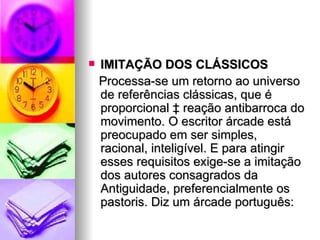 IMITAÇÃO DOS CLÁSSICOS Processa-se um retorno ao universo de referências clássicas, que é proporcional à reação antibarroca do movimento. O escritor árcade está preocupado em ser simples, racional, inteligível. E para atingir esses requisitos exige-se a imitação dos autores consagrados da Antiguidade, preferencialmente os pastoris. Diz um árcade português:  
