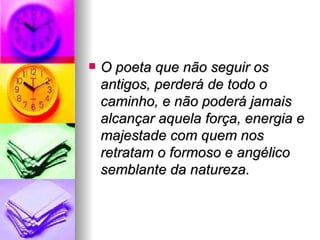 O poeta que não seguir os antigos, perderá de todo o caminho, e não poderá jamais alcançar aquela força, energia e majestade com quem nos retratam o formoso e angélico semblante da natureza.   