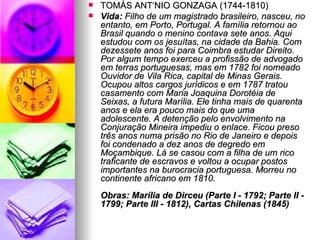 TOMÁS ANTÔNIO GONZAGA (1744-1810)  Vida:  Filho de um magistrado brasileiro, nasceu, no entanto, em Porto, Portugal. A família retornou ao Brasil quando o menino contava sete anos. Aqui estudou com os jesuítas, na cidade da Bahia. Com dezessete anos foi para Coimbra estudar Direito. Por algum tempo exerceu a profissão de advogado em terras portuguesas, mas em 1782 foi nomeado Ouvidor de Vila Rica, capital de Minas Gerais. Ocupou altos cargos jurídicos e em 1787 tratou casamento com Maria Joaquina Dorotéia de Seixas, a futura Marília. Ele tinha mais de quarenta anos e ela era pouco mais do que uma adolescente. A detenção pelo envolvimento na Conjuração Mineira impediu o enlace. Ficou preso três anos numa prisão no Rio de Janeiro e depois foi condenado a dez anos de degredo em Moçambique. Lá se casou com a filha de um rico traficante de escravos e voltou a ocupar postos importantes na burocracia portuguesa. Morreu no continente africano em 1810. Obras: Marília de Dirceu (Parte I - 1792; Parte II - 1799; Parte III - 1812), Cartas Chilenas (1845)   