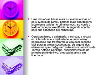 Uma das obras líricas mais estimadas e lidas no país, Marília de Dirceu permite duas abordagens igualmente válidas. A primeira mostra-a como o texto árcade por excelência. A segunda aponta para sua dimensão pré-romântica.  O pastoralismo, a galanteria, a clareza, a recusa em intensificar a subjetividade, o racionalismo neoclássico que transforma a vida num caminho fácil para as almas sossegadas, eis alguns dos elementos que configuram o Arcadismo nas liras de Tomás Antônio Gonzaga, especialmente as da primeira parte do livro, produzidas ainda em liberdade  