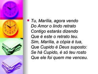Tu, Marília, agora vendo Do Amor o lindo retrato Contigo estarás dizendo Que é este o retrato teu. Sim, Marília, a cópia é tua, Que Cupido é Deus suposto:  Se há Cupido, é só teu rosto Que ele foi quem me venceu. 