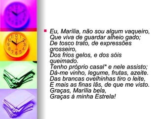 Eu, Marília, não sou algum vaqueiro, Que viva de guardar alheio gado; De tosco trato, de expressões grosseiro, Dos frios gelos, e dos sóis queimado. Tenho próprio casal* e nele assisto; Dá-me vinho, legume, frutas, azeite. Das brancas ovelhinhas tiro o leite, E mais as finas lãs, de que me visto. Graças, Marília bela, Graças à minha Estrela! 