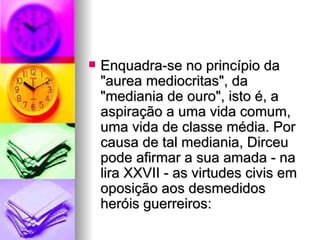 Enquadra-se no princípio da "aurea mediocritas", da "mediania de ouro", isto é, a aspiração a uma vida comum, uma vida de classe média. Por causa de tal mediania, Dirceu pode afirmar a sua amada - na lira XXVII - as virtudes civis em oposição aos desmedidos heróis guerreiros:  