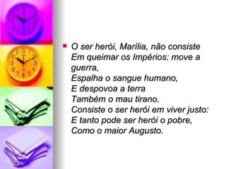 O ser herói, Marília, não consiste Em queimar os Impérios: move a guerra, Espalha o sangue humano,  E despovoa a terra Também o mau tirano.  Consiste o ser herói em viver justo: E tanto pode ser herói o pobre, Como o maior Augusto. 