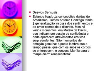 Desvios Sensuais  Estando ligado às concepções rígidas do Arcadismo, Tomás Antônio Gonzaga tende à generalização insossa dos sentimentos e ao amor comedido e discreto. Mas há vários momentos, em Marília de Dirceu, que indicam um desejo de confidência e onde aparecem atrevimentos eróticos surpreendentes. São momentos de emoção genuína: o poeta lembra que o tempo passa, que com os anos os corpos se entorpecem, e convoca Marília para o "carpe diem" renascentista:  