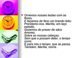 Ornemos nossas testas com as flores, E façamos de feno um brando leito; Prendamo-nos, Marília, em laço estreito, Gozemos do prazer de sãos Amores. Sobre as nossas cabeças, Sem que o possam deter, o tempo corre;  E para nós o tempo, que se passa, Também, Marília, morre. 