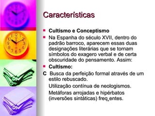 Características Cultismo e Conceptismo  Na Espanha do século XVII, dentro do padrão barroco, aparecem essas duas designações literárias que se tornam símbolos do exagero verbal e de certa obscuridade do pensamento. Assim:  Cultismo:    Busca da perfeição formal através de um estilo rebuscado. Utilização contínua de neologismos. Metáforas arrojadas e hipérbatos (inversões sintáticas) freqüentes.  