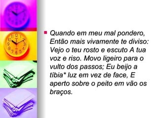 Quando em meu mal pondero, Então mais vivamente te diviso: Vejo o teu rosto e escuto A tua voz e riso. Movo ligeiro para o vulto dos passos; Eu beijo a tíbia* luz em vez de face, E aperto sobre o peito em vão os braços.   
