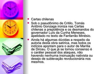 Cartas chilenas  Sob o pseudônimo de Critilo, Tomás Antônio Gonzaga ironiza nas Cartas chilenas a prepotência e os desmandos do governador Luís da Cunha Meneses, apelidado no texto de Fanfarrão Minésio.  Ainda há algumas dúvidas a respeito da autoria desta obra satírica, mas todos os indícios apontam para o autor de Marília de Dirceu. O que já se tornou consenso é o caráter pessoal dos ataques, não havendo nenhuma insinuação nativista ou desejo de sublevação revolucionária nos mesmos.  