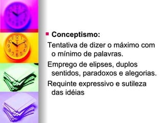 Conceptismo:   Tentativa de dizer o máximo com o mínimo de palavras. Emprego de elipses, duplos sentidos, paradoxos e alegorias. Requinte expressivo e sutileza das idéias  