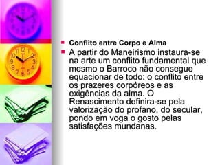 Conflito entre Corpo e Alma  A partir do Maneirismo instaura-se na arte um conflito fundamental que mesmo o Barroco não consegue equacionar de todo: o conflito entre os prazeres corpóreos e as exigências da alma. O Renascimento definira-se pela valorização do profano, do secular, pondo em voga o gosto pelas satisfações mundanas.     