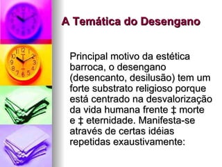A Temática do Desengano Principal motivo da estética barroca, o desengano (desencanto, desilusão) tem um forte substrato religioso porque está centrado na desvalorização da vida humana frente à morte e à eternidade. Manifesta-se através de certas idéias repetidas exaustivamente:  