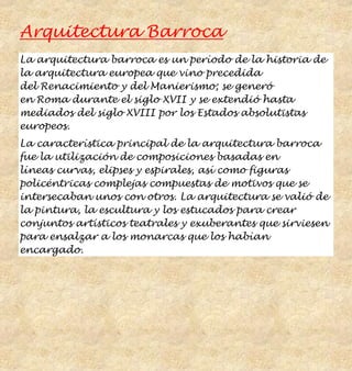 Arquitectura Barroca
La arquitectura barroca es un período de la historia de
la arquitectura europea que vino precedida
del Renacimiento y del Manierismo; se generó
en Roma durante el siglo XVII y se extendió hasta
mediados del siglo XVIII por los Estados absolutistas
europeos.
La característica principal de la arquitectura barroca
fue la utilización de composiciones basadas en
líneas curvas, elipses y espirales, así como figuras
policéntricas complejas compuestas de motivos que se
intersecaban unos con otros. La arquitectura se valió de
la pintura, la escultura y los estucados para crear
conjuntos artísticos teatrales y exuberantes que sirviesen
para ensalzar a los monarcas que los habían
encargado.
 