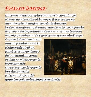 Pintura Barroca
La pintura barroca es la pintura relacionada con
el movimiento cultural barroco. El movimiento a
menudo se le identifica con el absolutismo,
la Contrarreforma y el renacimiento católico,1   2
                                                     pero la
existencia de importante arte y arquitectura barrocos
en países no absolutistas yprotestantes por toda Europa
Occidental evidencian su
amplia popularidad.3 La
pintura adquirió un
papel prioritario dentro
de las manifestaciones
artísticas, y llegó a ser la
expresión más
característica del peso de
la religión en los
países católicos y del
gusto burgués en los países protestantes.
 