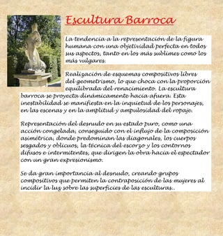Escultura Barroca
               La tendencia a la representación de la figura
               humana con una objetividad perfecta en todos
               sus aspectos, tanto en los más sublimes como los
               más vulgares.

                Realización de esquemas compositivos libres
                del geometrismo, lo que choca con la proporción
                equilibrada del renacimiento. La escultura
barroca se proyecta dinámicamente hacia afuera. Esta
inestabilidad se manifiesta en la inquietud de los personajes,
en las escenas y en la amplitud y ampulosidad del ropaje.

Representación del desnudo en su estado puro, como una
acción congelada, conseguido con el influjo de la composición
asimétrica, donde predominan las diagonales, los cuerpos
sesgados y oblicuos, la técnica del escorzo y los contornos
difusos e intermitentes, que dirigen la obra hacia el espectador
con un gran expresionismo.

Se da gran importancia al desnudo, creando grupos
compositivos que permiten la contraposición de las mujeres al
incidir la luz sobre las superficies de las esculturas..
 