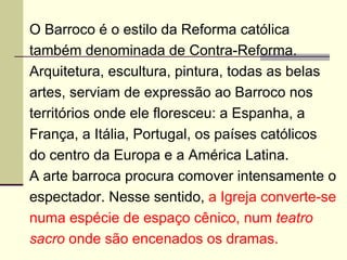 O Barroco é o estilo da Reforma católica também denominada de Contra-Reforma. Arquitetura, escultura, pintura, todas as belas artes, serviam de expressão ao Barroco nos territórios onde ele floresceu: a Espanha, a França, a Itália, Portugal, os países católicos do centro da Europa e a América Latina. A arte barroca procura comover intensamente o espectador. Nesse sentido,  a Igreja converte-se numa espécie de espaço cênico, num  teatro sacro  onde são encenados os dramas. 