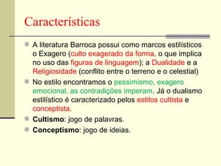Características A literatura Barroca possui como marcos estilísticos o Exagero ( culto exagerado da forma,  o que implica no uso das  figuras de linguagem ); a  Dualidade  e a  Religiosidade  (conflito entre o terreno e o celestial) No estilo encontramos o  pessimismo, exagero emocional, as contradições imperam . Já o dualismo estilístico é caracterizado pelos  estilos cultista  e  conceptista. Cultismo : jogo de palavras.  Conceptismo : jogo de ideias.  