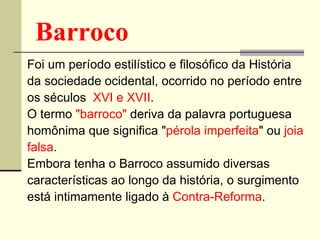 Barroco Foi um período estilístico e filosófico da História da sociedade ocidental, ocorrido no período entre os séculos  XVI e XVII .  O termo  "barroco"  deriva da palavra portuguesa homônima que significa " pérola imperfeita " ou  joia falsa .  Embora tenha o Barroco assumido diversas características ao longo da história, o surgimento está intimamente ligado à  Contra-Reforma .  
